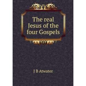  The real Jesus of the four Gospels J B Atwater Books